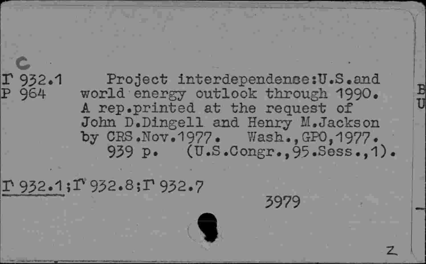 ﻿T 932.1 Project interdependence:U.S.and
P 964- world energy outlook through. 1990*
A rep.printed at the request of John D.Dingell and Henry M.Jackson by OPS.Nov.1977.	Wash.,GPO,1977.
939 P. (U.S.Congr.,95.Sess.,1).
P 932.1932.8;T 932.7
3979